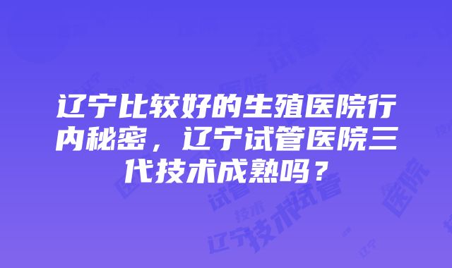 辽宁比较好的生殖医院行内秘密，辽宁试管医院三代技术成熟吗？