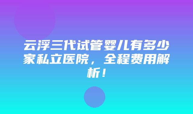 云浮三代试管婴儿有多少家私立医院，全程费用解析！