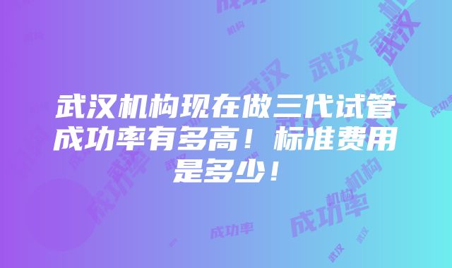 武汉机构现在做三代试管成功率有多高！标准费用是多少！