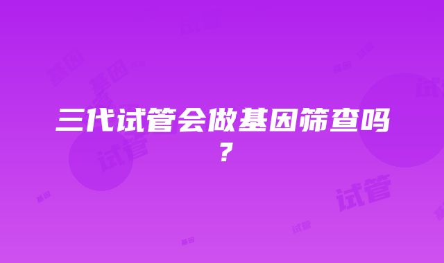 三代试管会做基因筛查吗？