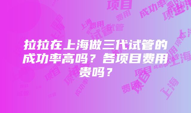 拉拉在上海做三代试管的成功率高吗？各项目费用贵吗？