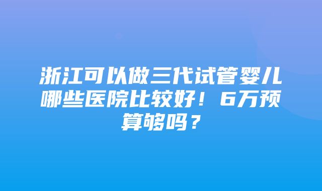 浙江可以做三代试管婴儿哪些医院比较好！6万预算够吗？