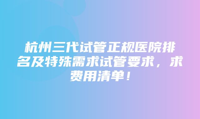 杭州三代试管正规医院排名及特殊需求试管要求，求费用清单！