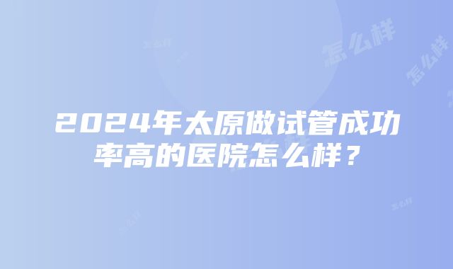 2024年太原做试管成功率高的医院怎么样？