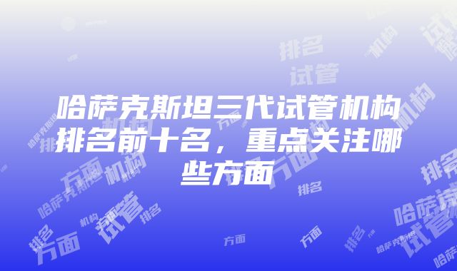 哈萨克斯坦三代试管机构排名前十名，重点关注哪些方面