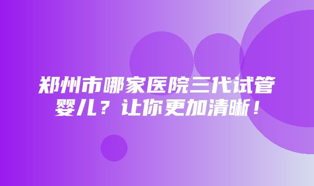 郑州市哪家医院三代试管婴儿？让你更加清晰！