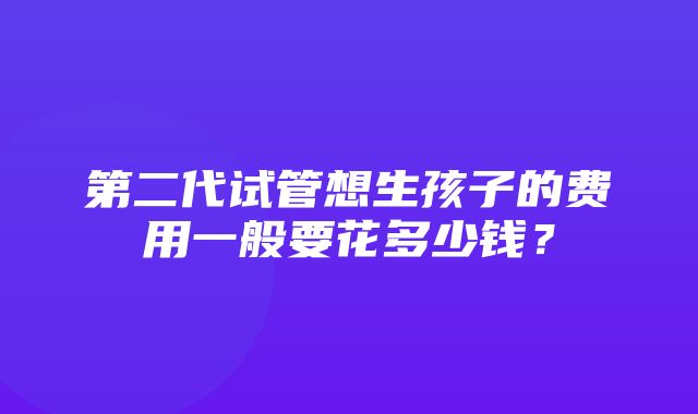 第二代试管想生孩子的费用一般要花多少钱？