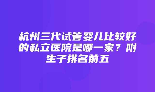 杭州三代试管婴儿比较好的私立医院是哪一家？附生子排名前五