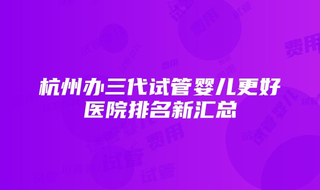 杭州办三代试管婴儿更好医院排名新汇总