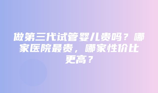 做第三代试管婴儿贵吗？哪家医院最贵，哪家性价比更高？