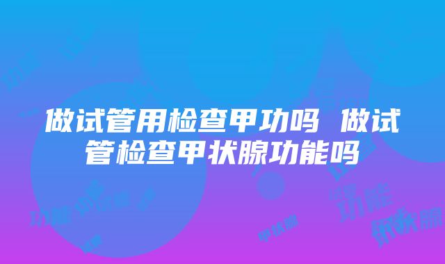 做试管用检查甲功吗 做试管检查甲状腺功能吗