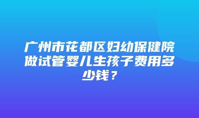 广州市花都区妇幼保健院做试管婴儿生孩子费用多少钱？