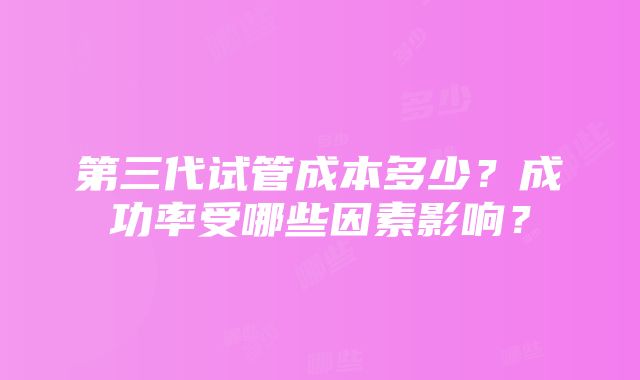 第三代试管成本多少？成功率受哪些因素影响？