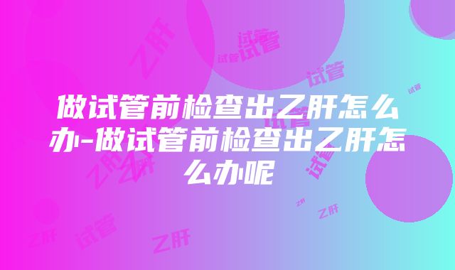 做试管前检查出乙肝怎么办-做试管前检查出乙肝怎么办呢