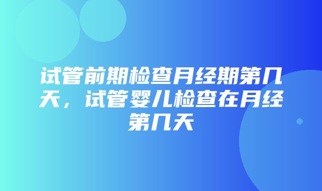 试管前期检查月经期第几天，试管婴儿检查在月经第几天