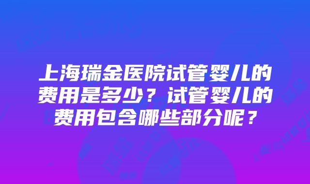 上海瑞金医院试管婴儿的费用是多少？试管婴儿的费用包含哪些部分呢？