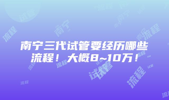 南宁三代试管要经历哪些流程！大概8~10万！