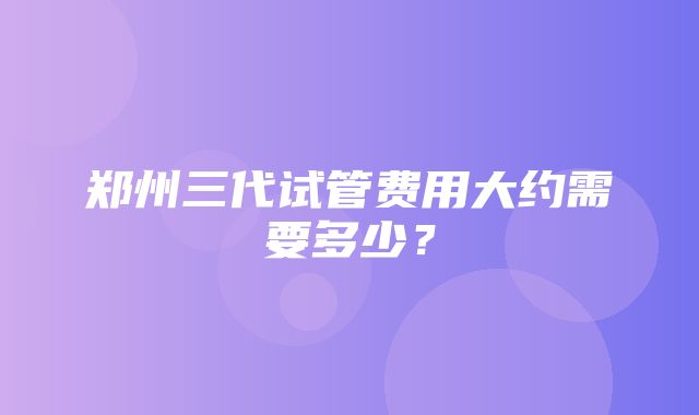 郑州三代试管费用大约需要多少？