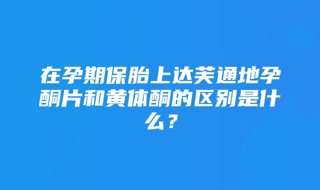 在孕期保胎上达芙通地孕酮片和黄体酮的区别是什么？