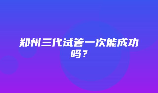 郑州三代试管一次能成功吗？