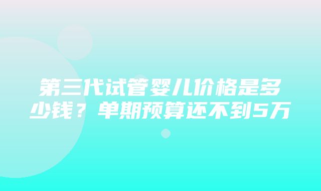 第三代试管婴儿价格是多少钱？单期预算还不到5万