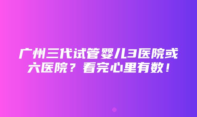 广州三代试管婴儿3医院或六医院？看完心里有数！