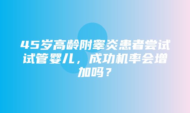 45岁高龄附睾炎患者尝试试管婴儿，成功机率会增加吗？