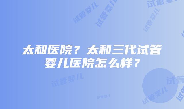 太和医院？太和三代试管婴儿医院怎么样？