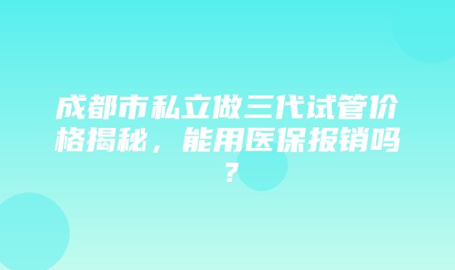 成都市私立做三代试管价格揭秘，能用医保报销吗？