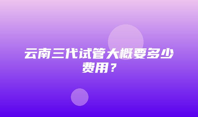 云南三代试管大概要多少费用？