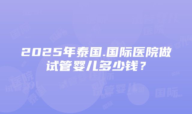 2025年泰国.国际医院做试管婴儿多少钱？