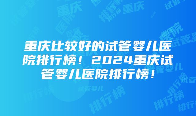 重庆比较好的试管婴儿医院排行榜！2024重庆试管婴儿医院排行榜！