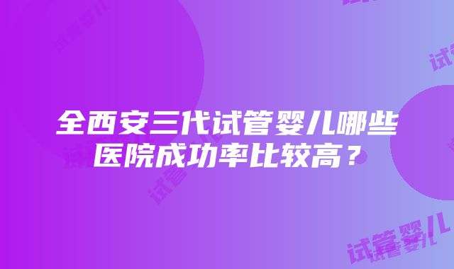 全西安三代试管婴儿哪些医院成功率比较高？