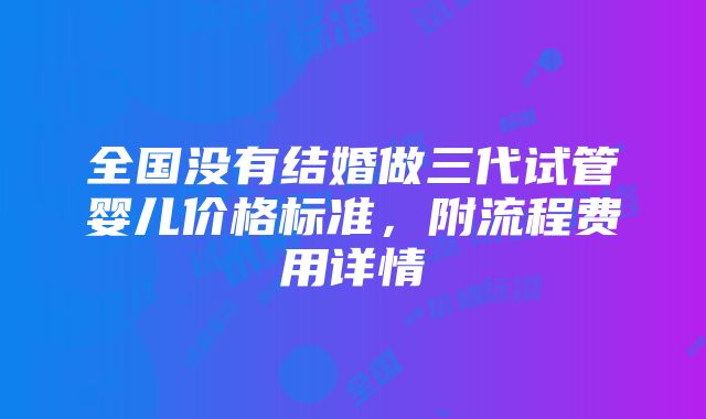 全国没有结婚做三代试管婴儿价格标准，附流程费用详情