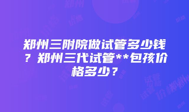 郑州三附院做试管多少钱？郑州三代试管**包孩价格多少？