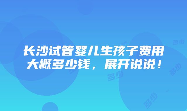 长沙试管婴儿生孩子费用大概多少钱，展开说说！