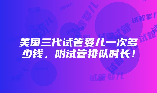 美国三代试管婴儿一次多少钱，附试管排队时长！