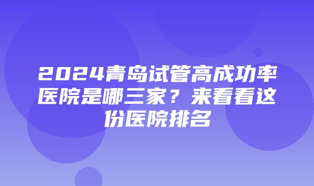 2024青岛试管高成功率医院是哪三家？来看看这份医院排名