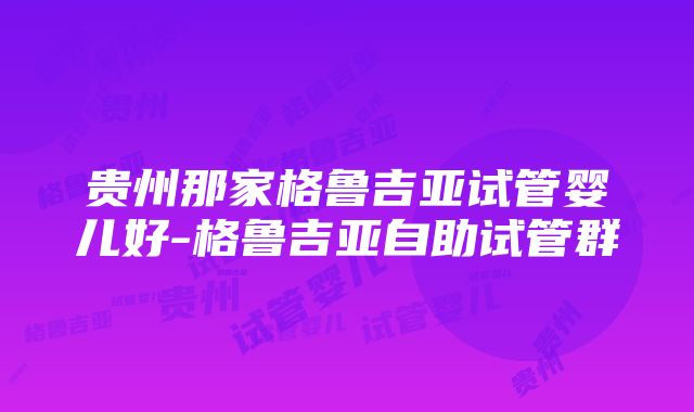 贵州那家格鲁吉亚试管婴儿好-格鲁吉亚自助试管群