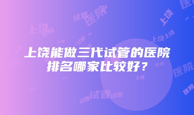 上饶能做三代试管的医院排名哪家比较好？