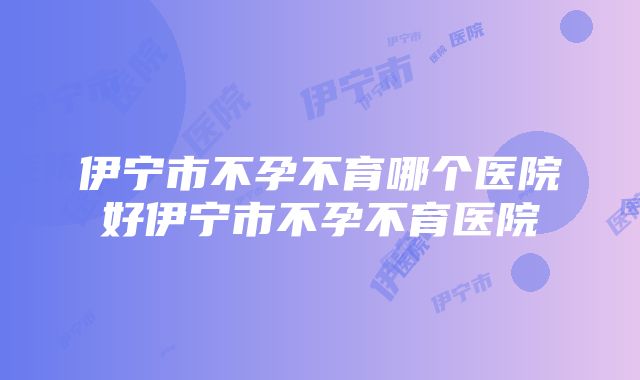 伊宁市不孕不育哪个医院好伊宁市不孕不育医院