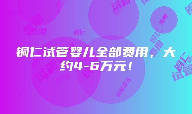 铜仁试管婴儿全部费用，大约4-6万元！