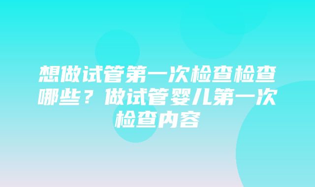 想做试管第一次检查检查哪些？做试管婴儿第一次检查内容