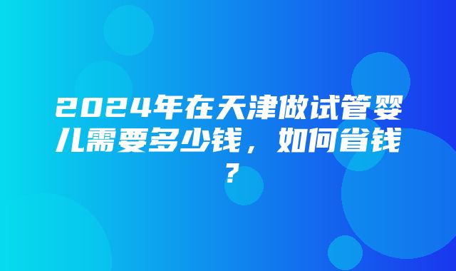 2024年在天津做试管婴儿需要多少钱，如何省钱？