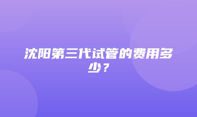 沈阳第三代试管的费用多少？