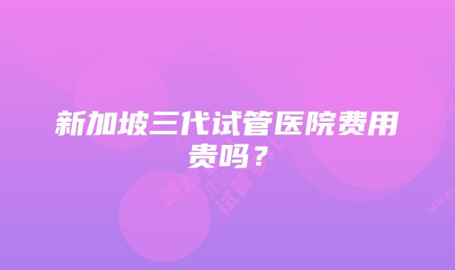 新加坡三代试管医院费用贵吗？