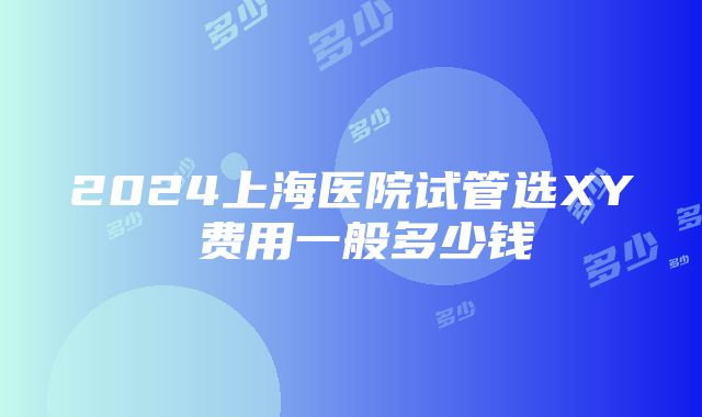 2024上海医院试管选XY 费用一般多少钱