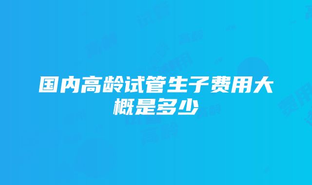 国内高龄试管生子费用大概是多少