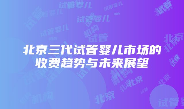 北京三代试管婴儿市场的收费趋势与未来展望