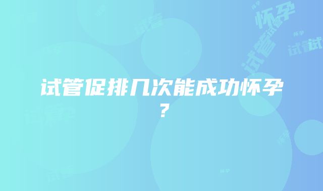 试管促排几次能成功怀孕？